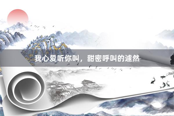 我心爱听你叫，甜密呼叫的遽然